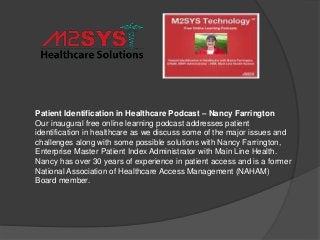 Patient Identification in Healthcare Podcast – Nancy Farrington
Our inaugural free online learning podcast addresses patient
identification in healthcare as we discuss some of the major issues and
challenges along with some possible solutions with Nancy Farrington,
Enterprise Master Patient Index Administrator with Main Line Health.
Nancy has over 30 years of experience in patient access and is a former
National Association of Healthcare Access Management (NAHAM)
Board member.
 