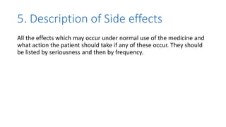 5. Description of Side effects
All the effects which may occur under normal use of the medicine and
what action the patient should take if any of these occur. They should
be listed by seriousness and then by frequency.
 