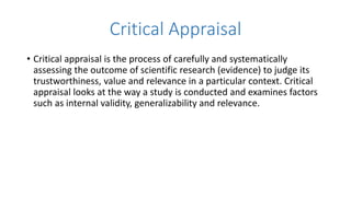 Critical Appraisal
• Critical appraisal is the process of carefully and systematically
assessing the outcome of scientific research (evidence) to judge its
trustworthiness, value and relevance in a particular context. Critical
appraisal looks at the way a study is conducted and examines factors
such as internal validity, generalizability and relevance.
 