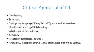 Critical Appraisal of PIL
• Consistency.
• Summary.
• Clarity/ Lay Language/ Font/ Form/ Type should be standard.
• Headlines/ Headings/ Sub headings.
• Labelling in simplified way.
• Accuracy.
• Reliability (Reference/ source).
• Availability in paper size (A5 size is preferable) and online source.
 