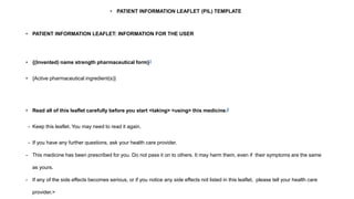 • PATIENT INFORMATION LEAFLET (PIL) TEMPLATE
• PATIENT INFORMATION LEAFLET: INFORMATION FOR THE USER
• {(Invented) name strength pharmaceutical form}1
• {Active pharmaceutical ingredient(s)}
• Read all of this leaflet carefully before you start <taking> <using> this medicine.2
- Keep this leaflet. You may need to read it again.
- If you have any further questions, ask your health care provider.
- This medicine has been prescribed for you. Do not pass it on to others. It may harm them, even if their symptoms are the same
as yours.
- If any of the side effects becomes serious, or if you notice any side effects not listed in this leaflet, please tell your health care
provider.>
 