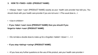 3. HOW TO <TAKE> <USE> {PRODUCT NAME}
• <Always <take> <use> {PRODUCT NAME} exactly as your health care provider has told you. You
should check with your health care provider if you are not sure.> <The usual dose is...>
• <Use in children>
• If you <take> <use> more {PRODUCT NAME} than you should If you
forget to <take> <use> {PRODUCT NAME}
• <Do not take a double dose to make up for a forgotten <tablet> <dose> <…>.>
• If you stop <taking> <using> {PRODUCT NAME}
• <If you have any further questions on the use of this product, ask your health care provider.>
 