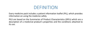 DEFINITION
Every medicine pack includes a patient information leaflet (PIL), which provides
information on using the medicine safely.
PILS are based on the Summaries of Product Characteristics (SPCs) which are a
description of a medicinal product's properties and the conditions attached to
its use.
 