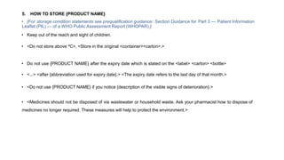 5. HOW TO STORE {PRODUCT NAME}
• [For storage condition statements see prequalification guidance: Section Guidance for Part 3 — Patient Information
Leaflet (PIL) — of a WHO Public Assessment Report (WHOPAR).]
• Keep out of the reach and sight of children.
• <Do not store above ºC>, <Store in the original <container><carton>.>
• Do not use {PRODUCT NAME} after the expiry date which is stated on the <label> <carton> <bottle>
• <...> <after {abbreviation used for expiry date}.> <The expiry date refers to the last day of that month.>
• <Do not use {PRODUCT NAME} if you notice {description of the visible signs of deterioration}.>
• <Medicines should not be disposed of via wastewater or household waste. Ask your pharmacist how to dispose of
medicines no longer required. These measures will help to protect the environment.>
 