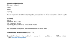• Supplier and Manufacturer
• {Name and address}
• <{tel}>
• <{fax}>
• <{email}>
• For any information about this medicinal product, please contact the <local representative of the> supplier:
• {Country}
• {Name}
• <{Address} XXXX {City}>
• Tel: + {telephone number}
• <{preferably functional, i.e. not personalized, email}>
• <as appropriate, add additional local representatives to the above table>
• This leaflet was last approved on {MM/YYYY}.
• Detailed informationon this medicinal product is available on PQTm’s website
(see: http://www.who.int/prequal.
 