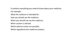 It contains everything you need to know about your medicine.
For example:
What the medicine is intended for.
How you should use the medicine.
When you should not use the medicine.
When caution is advised.
Which adverse events are possible.
Which ingredients the medicine contains.
 