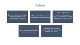 Key Points
Complex language and medical
terms cause difficulty in
understanding by patients
All the information should be
translated into lay-man languag
System Organ class
arrangement should not be
used for side effects as patients
are unable to follow the logic
Short sentences and/or bullet
points should be used.
grouped by seriousness to
enable patients to understand
when to take action.
 