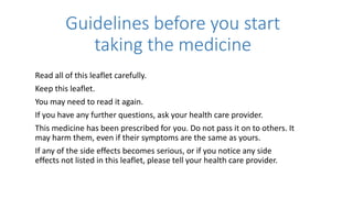 Guidelines before you start
taking the medicine
Read all of this leaflet carefully.
Keep this leaflet.
You may need to read it again.
If you have any further questions, ask your health care provider.
This medicine has been prescribed for you. Do not pass it on to others. It
may harm them, even if their symptoms are the same as yours.
If any of the side effects becomes serious, or if you notice any side
effects not listed in this leaflet, please tell your health care provider.
 