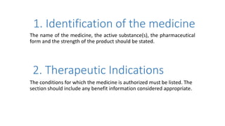 1. Identification of the medicine
The name of the medicine, the active substance(s), the pharmaceutical
form and the strength of the product should be stated.
2. Therapeutic Indications
The conditions for which the medicine is authorized must be listed. The
section should include any benefit information considered appropriate.
 