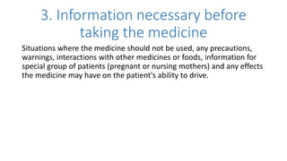 3. Information necessary before
taking the medicine
Situations where the medicine should not be used, any precautions,
warnings, interactions with other medicines or foods, information for
special group of patients (pregnant or nursing mothers) and any effects
the medicine may have on the patient's ability to drive.
 