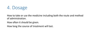 4. Dosage
How to take or use the medicine including both the route and method
of administration.
How often it should be given.
How long the course of treatment will last.
 