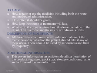 DOSAGE
 How to take or use the medicine including both the route
and method of administration,

How often it should be given,
 How long the course of treatment will last,
 What to do if a dose is missed and if relevant what do in the
event of an overdose and the risk of withdrawal effects.
DESCRIPTION OF SIDE EFFECTS
 All the effects which may occur under normal use of the
medicine and what action the patient should take if any of
these occur. These should be listed by seriousness and then
by frequency.
ADDITIONAL INFORMATION
 This covers information on excipient details, a description of
the product, registered pack sizes, storage conditions, name
and address of the manufacturer
12/11/2013

Kiran Sharma, Assistant Professor

4

 