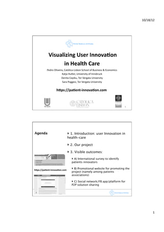 10/18/12	
  




                       	
  Visualizing	
  User	
  Innova1on	
  	
  
                                 in	
  Health	
  Care	
  
                       Pedro	
  Oliveira,	
  Católica-­‐Lisbon	
  School	
  of	
  Business	
  &	
  Economics	
  
                                       Katja	
  HuFer,	
  University	
  of	
  Innsbruck	
  
                                       Denita	
  Cepiku,	
  Tor	
  Vergata	
  University 	
  	
  	
       	
        	
  	
  	
  	
  
                                        Sara	
  Poggesi,	
  Tor	
  Vergata	
  University	
  


	
              	
           	
   h6ps://pa1ent-­‐innova1on.com	
  
                                     	
    	
  	
   	
  	
  



                                                                                                                   1	
  




       Agenda
                                  ‣  1. Introduction: user Innovation in
                                                health-care

                                                ‣  2. Our project
                                                ‣  3. Visible outcomes:
                                                      ‣  A) International survey to identify
                                                      patients innovators

       h6ps://pa1ent-­‐innova1on.com	
  
                                                      ‣  B) Promotional website for promoting the
                                                      project (namely among patients
                                                      associations)

                                                      ‣  C) Social network/FB app/platform for  
                                                      P2P solution sharing

        2	
  




                                                                                                                                                1	
  
 