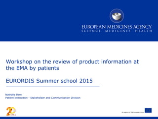 An agency of the European Union
Nathalie Bere
Patient interaction - Stakeholder and Communication Division
Workshop on the review of product information at
the EMA by patients
EURORDIS Summer school 2015
 