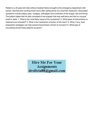 Patient is a 25-year-old male without medical history brought to the emergency department with
severe, diarrhea and vomiting three hours after eating dinner at a local fish restaurant. Associated
symptoms include watery eyes, myalgias, arthralgias and numbness of the tongue, lips and throat.
The patient states that his dish consisted of red snapper that was well-done and had no unusual
smell or taste. 1. What is the most likely cause of the symptoms? 2. What types of interventions or
treatment are indicated? 3. What is the mechanism of action of this toxin? 4. What, if any, food
preparation strategies can help prevent transmission of toxin to humans? 5. What type of
counseling should these patients be given?
 