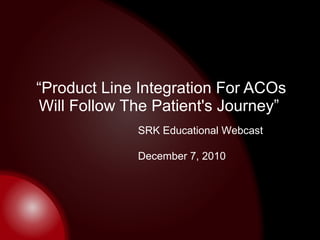 “ Product Line Integration For ACOs Will Follow The Patient's Journey”  SRK Educational Webcast December 7, 2010 