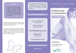North Shore Cosmetic Surgery provides a
                 SUMMARY                             comprehensive range of cosmetic and
                                                     reconstructive plastic surgery procedures,
      Labioplasty changes the appearance
                                                     as well as a full range of ancillary
      of the inner labia, and improves
                                                     treatments.
      symptoms of irritation if present.
      Labioplasty will increase your self-
      confidence and allow you to wear
                                                                                                  A patient guide
      normal clothing and to participate                                                          to understanding
      in everyday activities without                      PRACTICE LOCATIONS
      embarrassment.
                                                                                                    Labioplasty
                                                           Level 1, 357 Military Rd
North Shore Cosmetic Surgery is a group of Plastic             Mosman 2088
Surgeons dedicated to providing a high standard
of service to the North Shore.
                                                             Suite 507 SAN Clinic
                                                              Wahroonga 2076
All members are Fellows of the Royal Australian
College of Surgeons, Australian Society of Plastic
Surgeons and Australian Society of Aesthetic         www.drcharlescope.com.au
Plastic Surgeons, and have been trained to the
highest possible standards.




                                                         www.infinityskin.com.au

                                                                                                  Prepared by
                                                                                                  Dr Charles Cope
                                                     FOR ALL APPOINTMENTS CALL
                                                                                                  MBBS BSc(Med) FRACS


                                                                 9908 3033
 