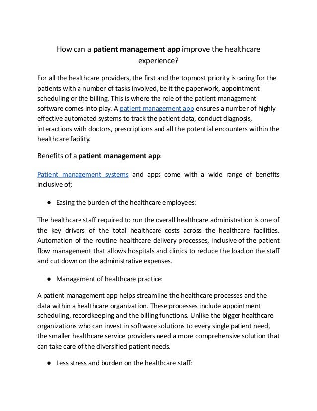 How can a patient management app improve the healthcare
experience?
For all the healthcare providers, the first and the topmost priority is caring for the
patients with a number of tasks involved, be it the paperwork, appointment
scheduling or the billing. This is where the role of the patient management
software comes into play. A patient management app ensures a number of highly
effective automated systems to track the patient data, conduct diagnosis,
interactions with doctors, prescriptions and all the potential encounters within the
healthcare facility.
Benefits of a patient management app:
Patient management systems and apps come with a wide range of benefits
inclusive of;
● Easing the burden of the healthcare employees:
The healthcare staff required to run the overall healthcare administration is one of
the key drivers of the total healthcare costs across the healthcare facilities.
Automation of the routine healthcare delivery processes, inclusive of the patient
flow management that allows hospitals and clinics to reduce the load on the staff
and cut down on the administrative expenses.
● Management of healthcare practice:
A patient management app helps streamline the healthcare processes and the
data within a healthcare organization. These processes include appointment
scheduling, recordkeeping and the billing functions. Unlike the bigger healthcare
organizations who can invest in software solutions to every single patient need,
the smaller healthcare service providers need a more comprehensive solution that
can take care of the diversified patient needs.
● Less stress and burden on the healthcare staff:
 