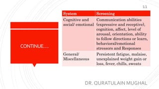 CONTINUE….
System Screening
Cognitive and
social/ emotional
Communication abilities
(expressive and receptive),
cognition, affect, level of
arousal, orientation, ability
to follow directions or learn,
behavioral/emotional
stressors and Responses
General/
Miscellaneous
Persistent fatigue, malaise,
unexplained weight gain or
loss, fever, chills, sweats
DR. QURATULAIN MUGHAL
11
 