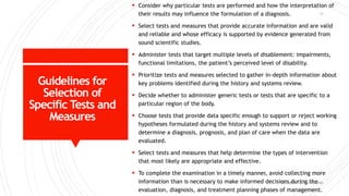 Guidelines for
Selection of
Specific Tests and
Measures
 Consider why particular tests are performed and how the interpretation of
their results may influence the formulation of a diagnosis.
 Select tests and measures that provide accurate information and are valid
and reliable and whose efficacy is supported by evidence generated from
sound scientific studies.
 Administer tests that target multiple levels of disablement: impairments,
functional limitations, the patient’s perceived level of disability.
 Prioritize tests and measures selected to gather in-depth information about
key problems identified during the history and systems review.
 Decide whether to administer generic tests or tests that are specific to a
particular region of the body.
 Choose tests that provide data specific enough to support or reject working
hypotheses formulated during the history and systems review and to
determine a diagnosis, prognosis, and plan of care when the data are
evaluated.
 Select tests and measures that help determine the types of intervention
that most likely are appropriate and effective.
 To complete the examination in a timely manner, avoid collecting more
information than is necessary to make informed decisions during the
evaluation, diagnosis, and treatment planning phases of management.
DR. QURATULAIN MUGHAL
13
 