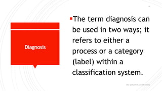 Diagnosis
The term diagnosis can
be used in two ways; it
refers to either a
process or a category
(label) within a
classification system.
DR. QURATULAIN MUGHAL
15
 