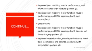 CONTINUE…
 Impaired joint mobility, muscle performance, and
ROM associated with fracture (pattern 4G)
 Impaired joint mobility, motor function, muscle
performance, and ROM associated with joint
arthroplasty
 (pattern 4H)
 Impaired joint mobility, motor function, muscle
performance, and ROM associated with bony or soft
tissue surgery (pattern 4I)
 Impaired motor function, muscle performance, ROM,
gait, locomotion, and balance associated with
amputation (pattern 4J)
DR. QURATULAIN MUGHAL
18
 