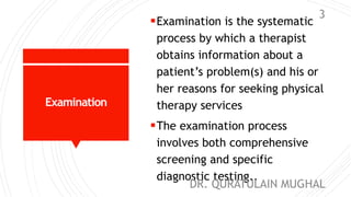 Examination
Examination is the systematic
process by which a therapist
obtains information about a
patient’s problem(s) and his or
her reasons for seeking physical
therapy services
The examination process
involves both comprehensive
screening and specific
diagnostic testing..
DR. QURATULAIN MUGHAL
3
 
