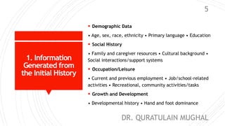 1. Information
Generated from
the Initial History
 Demographic Data
• Age, sex, race, ethnicity • Primary language • Education
 Social History
• Family and caregiver resources • Cultural background •
Social interactions/support systems
 Occupation/Leisure
• Current and previous employment • Job/school-related
activities • Recreational, community activities/tasks
 Growth and Development
• Developmental history • Hand and foot dominance
DR. QURATULAIN MUGHAL
5
 