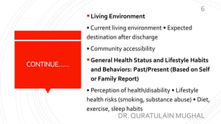 CONTINUE……
Living Environment
• Current living environment • Expected
destination after discharge
• Community accessibility
General Health Status and Lifestyle Habits
and Behaviors: Past/Present (Based on Self
or Family Report)
• Perception of health/disability • Lifestyle
health risks (smoking, substance abuse) • Diet,
exercise, sleep habits
DR. QURATULAIN MUGHAL
6
 