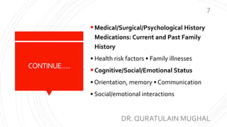 CONTINUE…..
Medical/Surgical/Psychological History
Medications: Current and Past Family
History
• Health risk factors • Family illnesses
Cognitive/Social/Emotional Status
• Orientation, memory • Communication
• Social/emotional interactions
DR. QURATULAIN MUGHAL
7
 