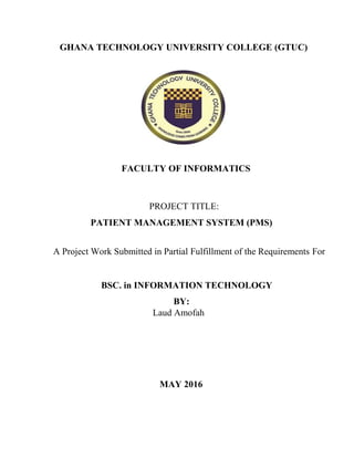 GHANA TECHNOLOGY UNIVERSITY COLLEGE (GTUC)
FACULTY OF INFORMATICS
PROJECT TITLE:
PATIENT MANAGEMENT SYSTEM (PMS)
A Project Work Submitted in Partial Fulfillment of the Requirements For
BSC. in INFORMATION TECHNOLOGY
BY:
Laud Amofah
MAY 2016
 