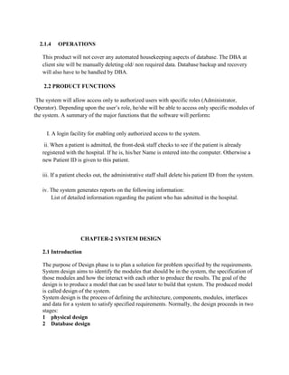 2.1.4 OPERATIONS
This product will not cover any automated housekeeping aspects of database. The DBA at
client site will be manually deleting old/ non required data. Database backup and recovery
will also have to be handled by DBA.
2.2 PRODUCT FUNCTIONS
The system will allow access only to authorized users with specific roles (Administrator,
Operator). Depending upon the user’s role, he/she will be able to access only specific modules of
the system. A summary of the major functions that the software will perform:
I. A login facility for enabling only authorized access to the system.
ii. When a patient is admitted, the front-desk staff checks to see if the patient is already
registered with the hospital. If he is, his/her Name is entered into the computer. Otherwise a
new Patient ID is given to this patient.
iii. If a patient checks out, the administrative staff shall delete his patient ID from the system.
iv. The system generates reports on the following information:
List of detailed information regarding the patient who has admitted in the hospital.
CHAPTER-2 SYSTEM DESIGN
2.1 Introduction
The purpose of Design phase is to plan a solution for problem specified by the requirements.
System design aims to identify the modules that should be in the system, the specification of
those modules and how the interact with each other to produce the results. The goal of the
design is to produce a model that can be used later to build that system. The produced model
is called design of the system.
System design is the process of defining the architecture, components, modules, interfaces
and data for a system to satisfy specified requirements. Normally, the design proceeds in two
stages:
1 physical design
2 Database design
 