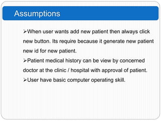 Assumptions
When user wants add new patient then always click
new button. Its require because it generate new patient
new id for new patient.
Patient medical history can be view by concerned
doctor at the clinic / hospital with approval of patient.
User have basic computer operating skill.
 