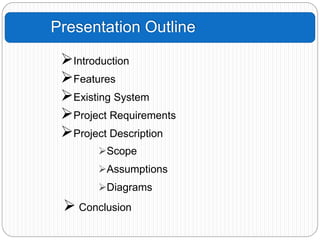 Presentation Outline
Introduction
Features
Existing System
Project Requirements
Project Description
Scope
Assumptions
Diagrams
 Conclusion
 