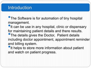 Introduction
•The Software is for automation of tiny hospital
management.
•It can be use in any hospital, clinic or dispensary
for maintaining patient details and there results.
•The details gives the Doctor, Patient details
including doctor appointment, appointment reminder
and billing system.
•It helps to store more information about patient
and watch on patient progress.
 