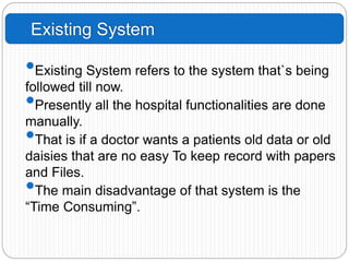 Existing System
•Existing System refers to the system that`s being
followed till now.
•Presently all the hospital functionalities are done
manually.
•That is if a doctor wants a patients old data or old
daisies that are no easy To keep record with papers
and Files.
•The main disadvantage of that system is the
“Time Consuming”.
 