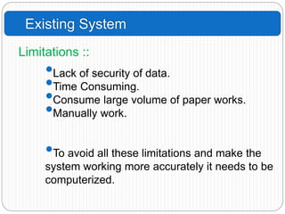 Existing System
•Lack of security of data.
•Time Consuming.
•Consume large volume of paper works.
•Manually work.
•To avoid all these limitations and make the
system working more accurately it needs to be
computerized.
Limitations ::
 
