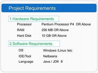 Project Requirements
1.Hardware Requirements
2.Software Requirements
Processor Pentium Processor P4 OR Above
RAM 256 MB OR Above
Hard Disk 10 GB OR Above
OS Windows /Linux /etc
IDE/Tool Netbeans
Language Java / JDK 8
 