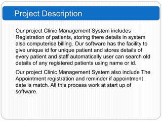 Project Description
Our project Clinic Management System includes
Registration of patients, storing there details in system
also computerise billing. Our software has the facility to
give unique id for unique patient and stores details of
every patient and staff automatically user can search old
details of any registered patients using name or id.
Our project Clinic Management System also include The
Appointment registration and reminder if appointment
date is match. All this process work at start up of
software.
 