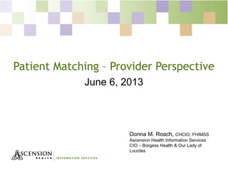 Patient Matching – Provider Perspective
June 6, 2013
Donna M. Roach, CHCIO, FHIMSS
Ascension Health Information Services
CIO – Borgess Health & Our Lady of
Lourdes
 
