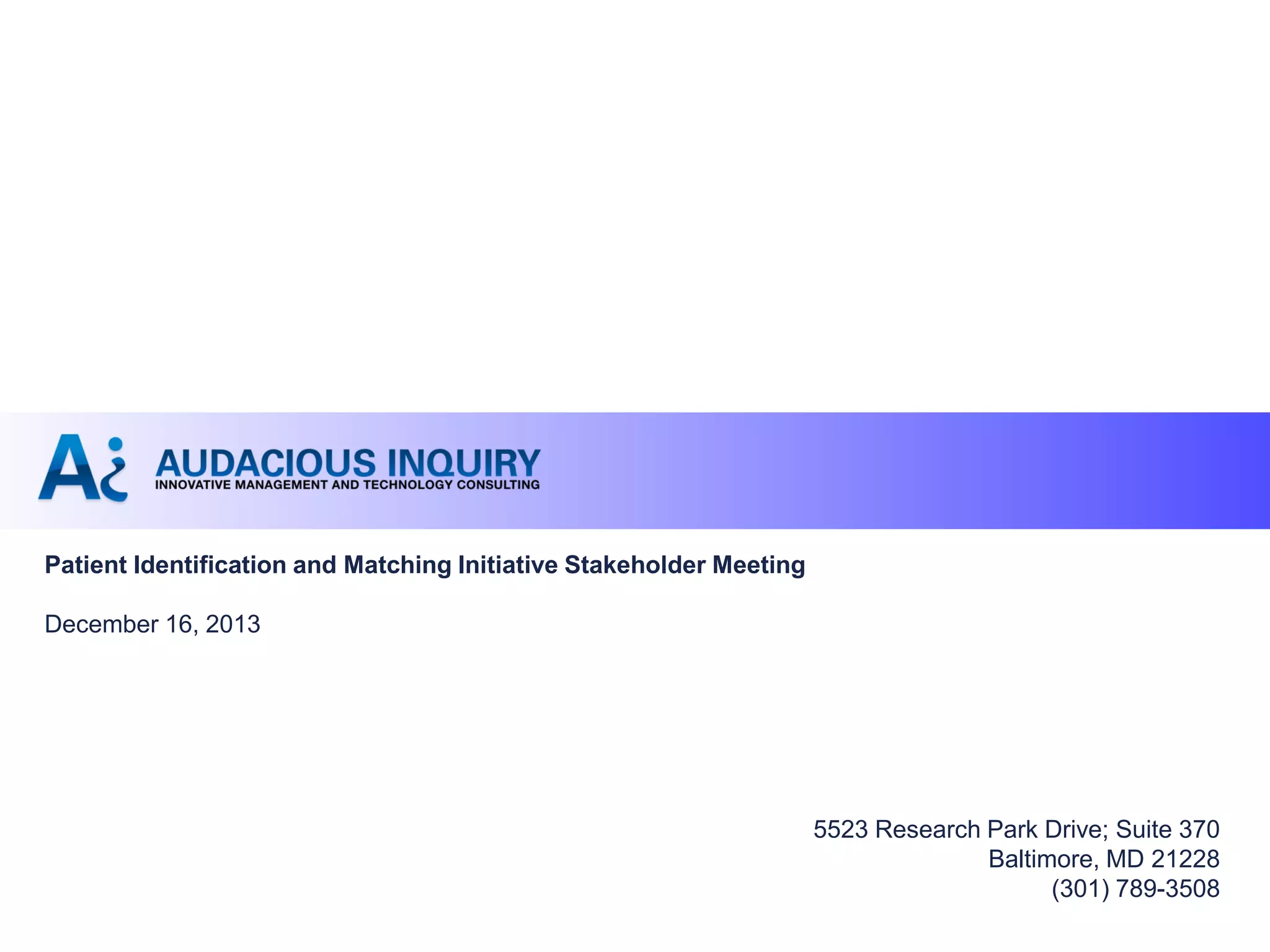 Patient Identification and Matching Initiative Stakeholder Meeting
December 16, 2013

NOTICE: Proprietary and Confidential

5523 Research Park Drive; Suite 370
The following material was used by Putnam Associates during an oral presentation and discussion.
Without the accompanying oral comments, the text is incomplete as a record of the presentation.
Baltimore, for the 21228
This document contains information and methodology descriptions intended solelyMD use of
client personnel. No part of it may be circulated, quoted, or reproduced for distribution outside this
(301) 789-3508
client without the prior written approval of Putnam Associates.
Copyright © 2009 Putnam Associates, All Rights Reserved

 