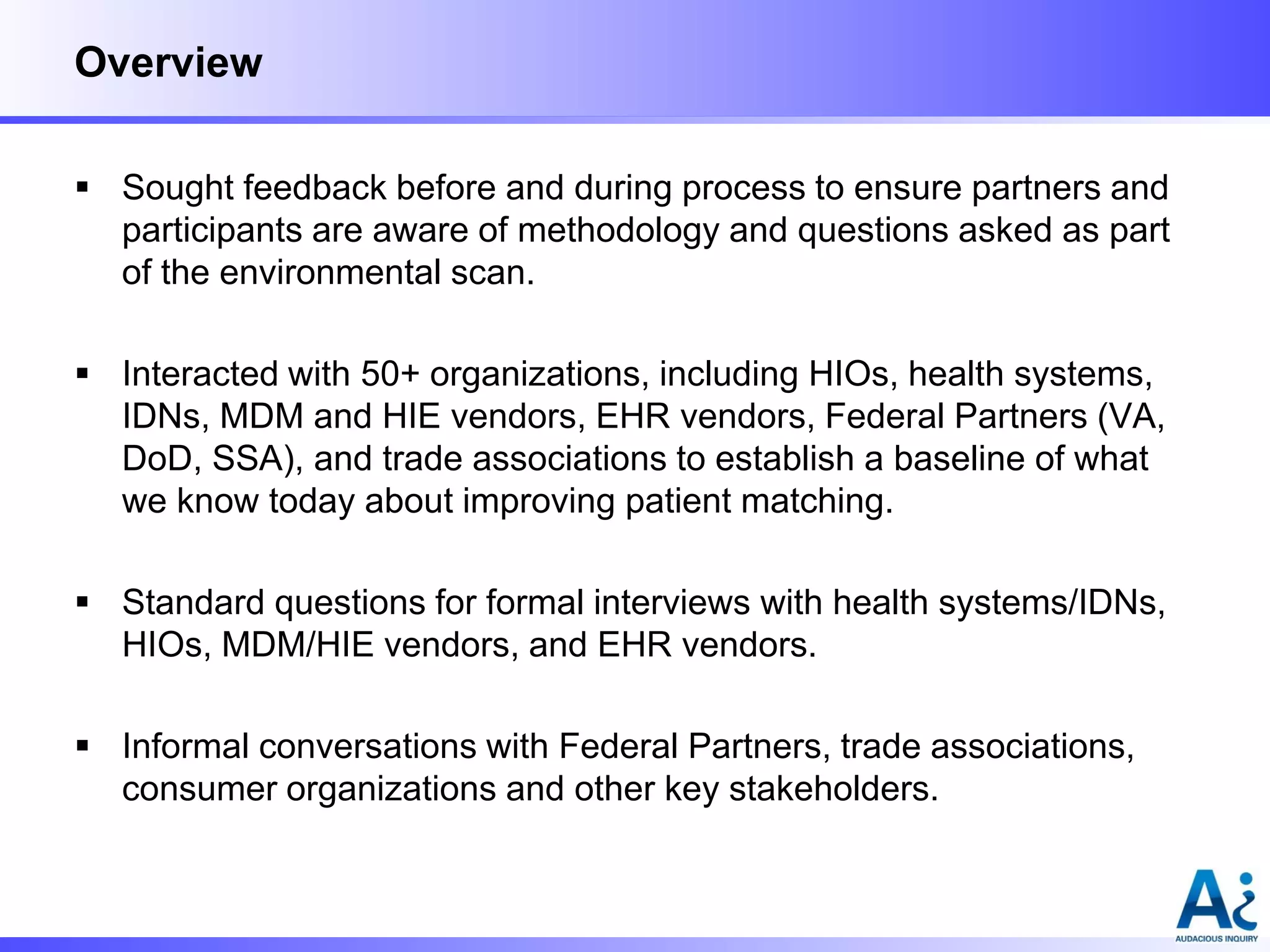 Overview
 Sought feedback before and during process to ensure partners and
participants are aware of methodology and questions asked as part
of the environmental scan.
 Interacted with 50+ organizations, including HIOs, health systems,
IDNs, MDM and HIE vendors, EHR vendors, Federal Partners (VA,
DoD, SSA), and trade associations to establish a baseline of what
we know today about improving patient matching.
 Standard questions for formal interviews with health systems/IDNs,
HIOs, MDM/HIE vendors, and EHR vendors.

 Informal conversations with Federal Partners, trade associations,
consumer organizations and other key stakeholders.

 