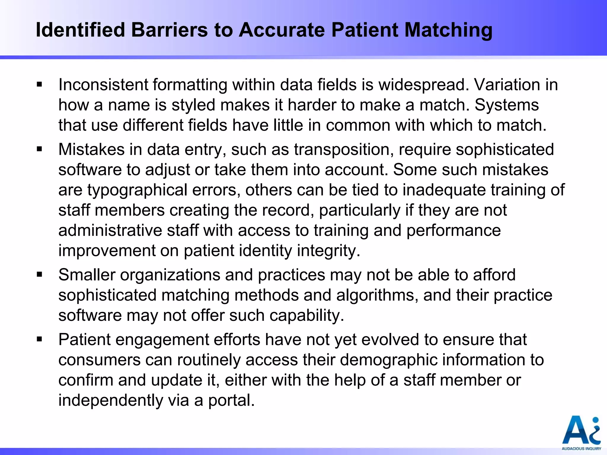 Identified Barriers to Accurate Patient Matching
 Inconsistent formatting within data fields is widespread. Variation in
how a name is styled makes it harder to make a match. Systems
that use different fields have little in common with which to match.
 Mistakes in data entry, such as transposition, require sophisticated
software to adjust or take them into account. Some such mistakes
are typographical errors, others can be tied to inadequate training of
staff members creating the record, particularly if they are not
administrative staff with access to training and performance
improvement on patient identity integrity.
 Smaller organizations and practices may not be able to afford
sophisticated matching methods and algorithms, and their practice
software may not offer such capability.
 Patient engagement efforts have not yet evolved to ensure that
consumers can routinely access their demographic information to
confirm and update it, either with the help of a staff member or
independently via a portal.

 