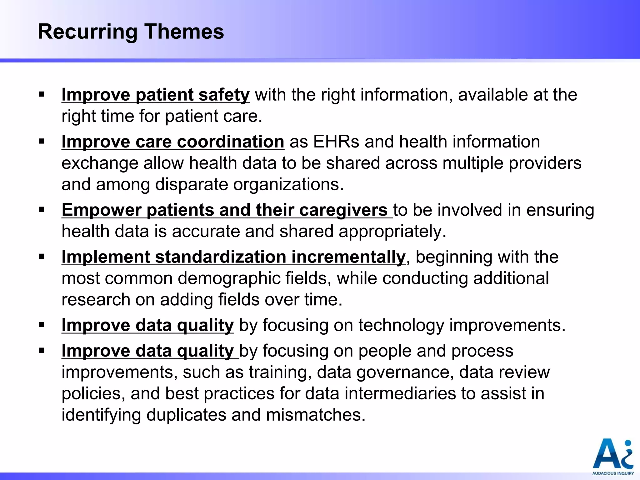 Recurring Themes
 Improve patient safety with the right information, available at the
right time for patient care.
 Improve care coordination as EHRs and health information
exchange allow health data to be shared across multiple providers
and among disparate organizations.
 Empower patients and their caregivers to be involved in ensuring
health data is accurate and shared appropriately.
 Implement standardization incrementally, beginning with the
most common demographic fields, while conducting additional
research on adding fields over time.
 Improve data quality by focusing on technology improvements.
 Improve data quality by focusing on people and process
improvements, such as training, data governance, data review
policies, and best practices for data intermediaries to assist in
identifying duplicates and mismatches.

 