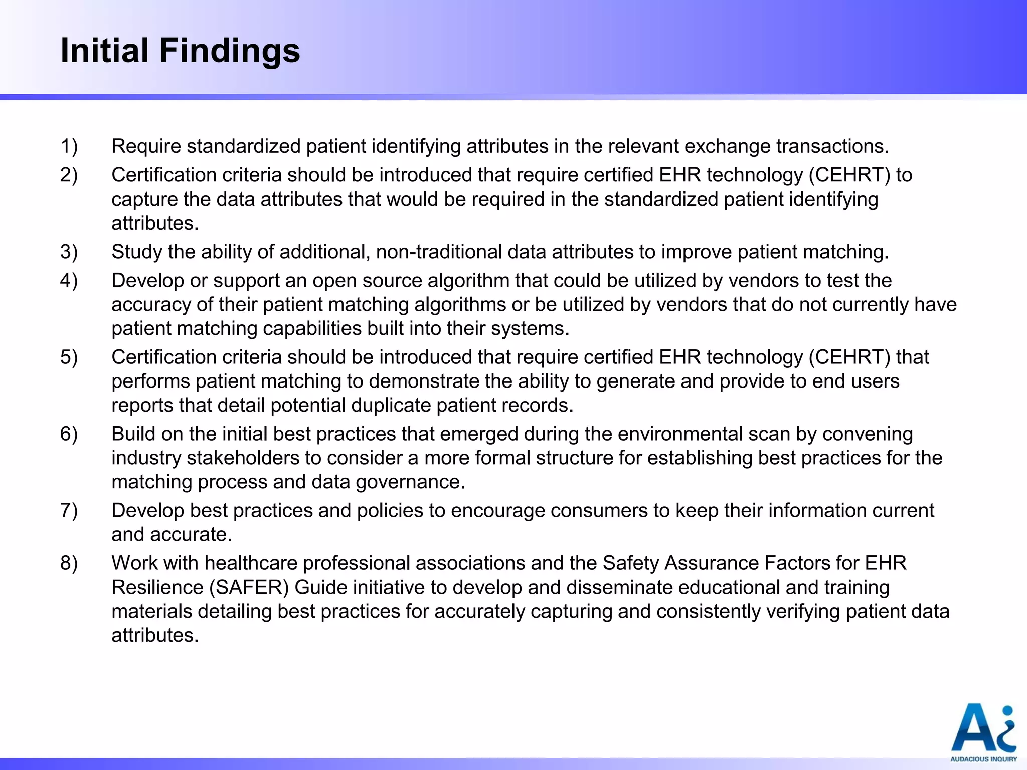 Initial Findings
1)
2)

3)
4)

5)

6)

7)
8)

Require standardized patient identifying attributes in the relevant exchange transactions.
Certification criteria should be introduced that require certified EHR technology (CEHRT) to
capture the data attributes that would be required in the standardized patient identifying
attributes.
Study the ability of additional, non-traditional data attributes to improve patient matching.
Develop or support an open source algorithm that could be utilized by vendors to test the
accuracy of their patient matching algorithms or be utilized by vendors that do not currently have
patient matching capabilities built into their systems.
Certification criteria should be introduced that require certified EHR technology (CEHRT) that
performs patient matching to demonstrate the ability to generate and provide to end users
reports that detail potential duplicate patient records.
Build on the initial best practices that emerged during the environmental scan by convening
industry stakeholders to consider a more formal structure for establishing best practices for the
matching process and data governance.
Develop best practices and policies to encourage consumers to keep their information current
and accurate.
Work with healthcare professional associations and the Safety Assurance Factors for EHR
Resilience (SAFER) Guide initiative to develop and disseminate educational and training
materials detailing best practices for accurately capturing and consistently verifying patient data
attributes.

 
