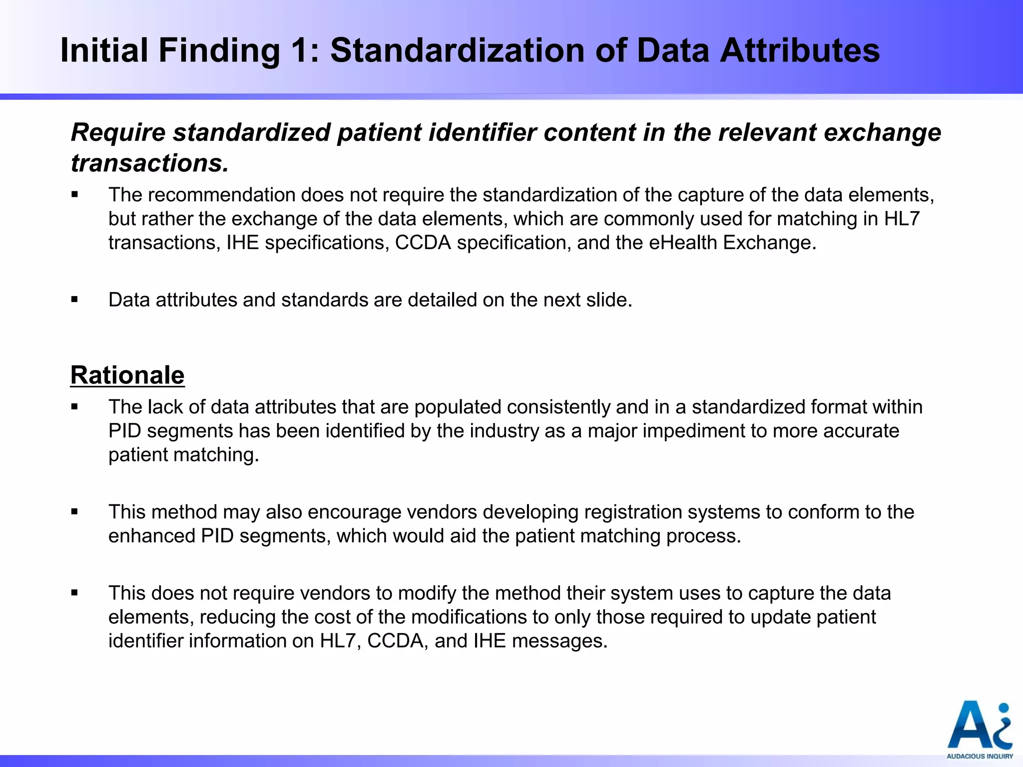 Initial Finding 1: Standardization of Data Attributes
Require standardized patient identifier content in the relevant exchange
transactions.


The recommendation does not require the standardization of the capture of the data elements,
but rather the exchange of the data elements, which are commonly used for matching in HL7
transactions, IHE specifications, CCDA specification, and the eHealth Exchange.



Data attributes and standards are detailed on the next slide.

Rationale


The lack of data attributes that are populated consistently and in a standardized format within
PID segments has been identified by the industry as a major impediment to more accurate
patient matching.



This method may also encourage vendors developing registration systems to conform to the
enhanced PID segments, which would aid the patient matching process.



This does not require vendors to modify the method their system uses to capture the data
elements, reducing the cost of the modifications to only those required to update patient
identifier information on HL7, CCDA, and IHE messages.

 
