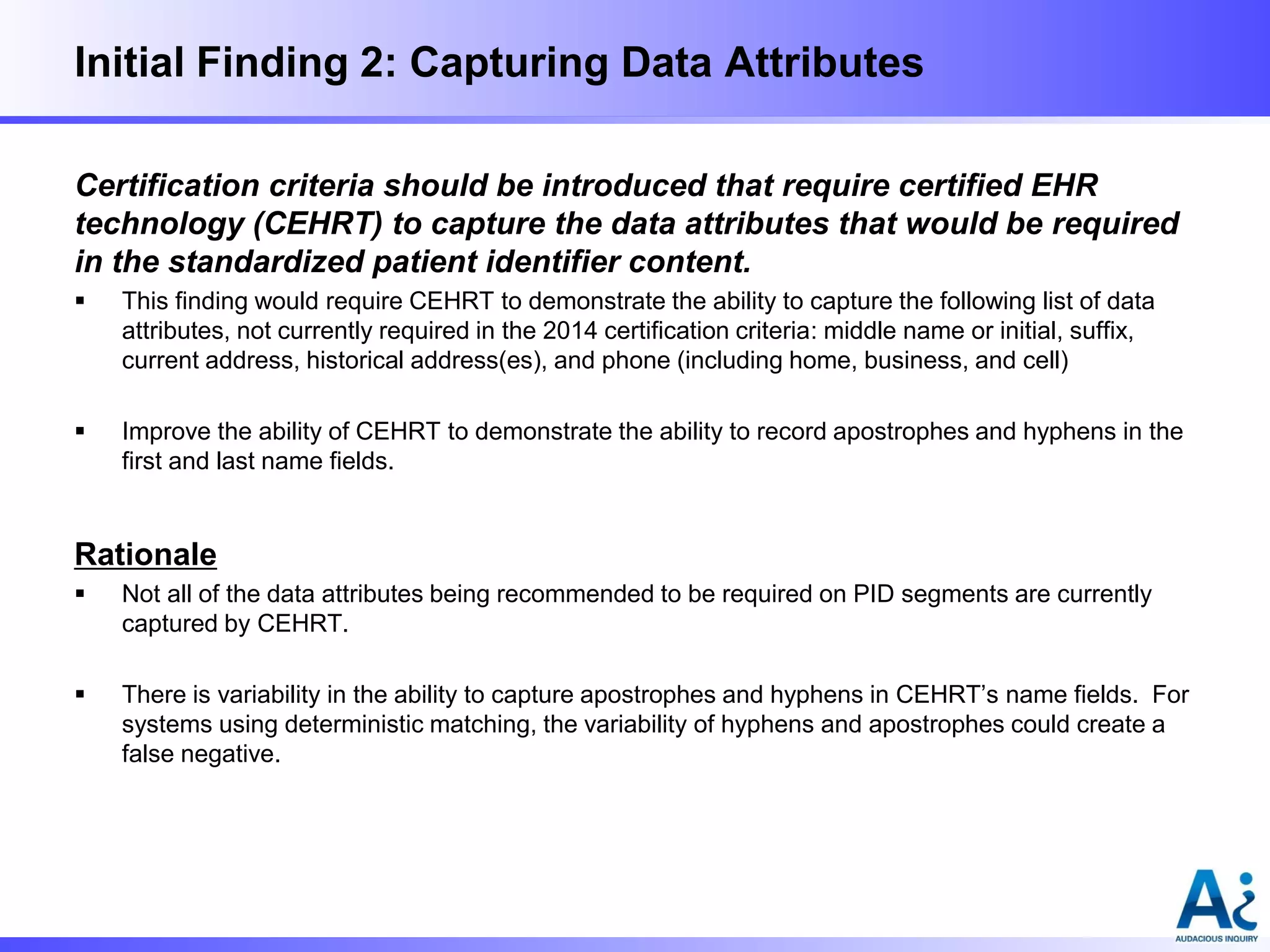 Initial Finding 2: Capturing Data Attributes
Certification criteria should be introduced that require certified EHR
technology (CEHRT) to capture the data attributes that would be required
in the standardized patient identifier content.


This finding would require CEHRT to demonstrate the ability to capture the following list of data
attributes, not currently required in the 2014 certification criteria: middle name or initial, suffix,
current address, historical address(es), and phone (including home, business, and cell)



Improve the ability of CEHRT to demonstrate the ability to record apostrophes and hyphens in the
first and last name fields.

Rationale


Not all of the data attributes being recommended to be required on PID segments are currently
captured by CEHRT.



There is variability in the ability to capture apostrophes and hyphens in CEHRT’s name fields. For
systems using deterministic matching, the variability of hyphens and apostrophes could create a
false negative.

 