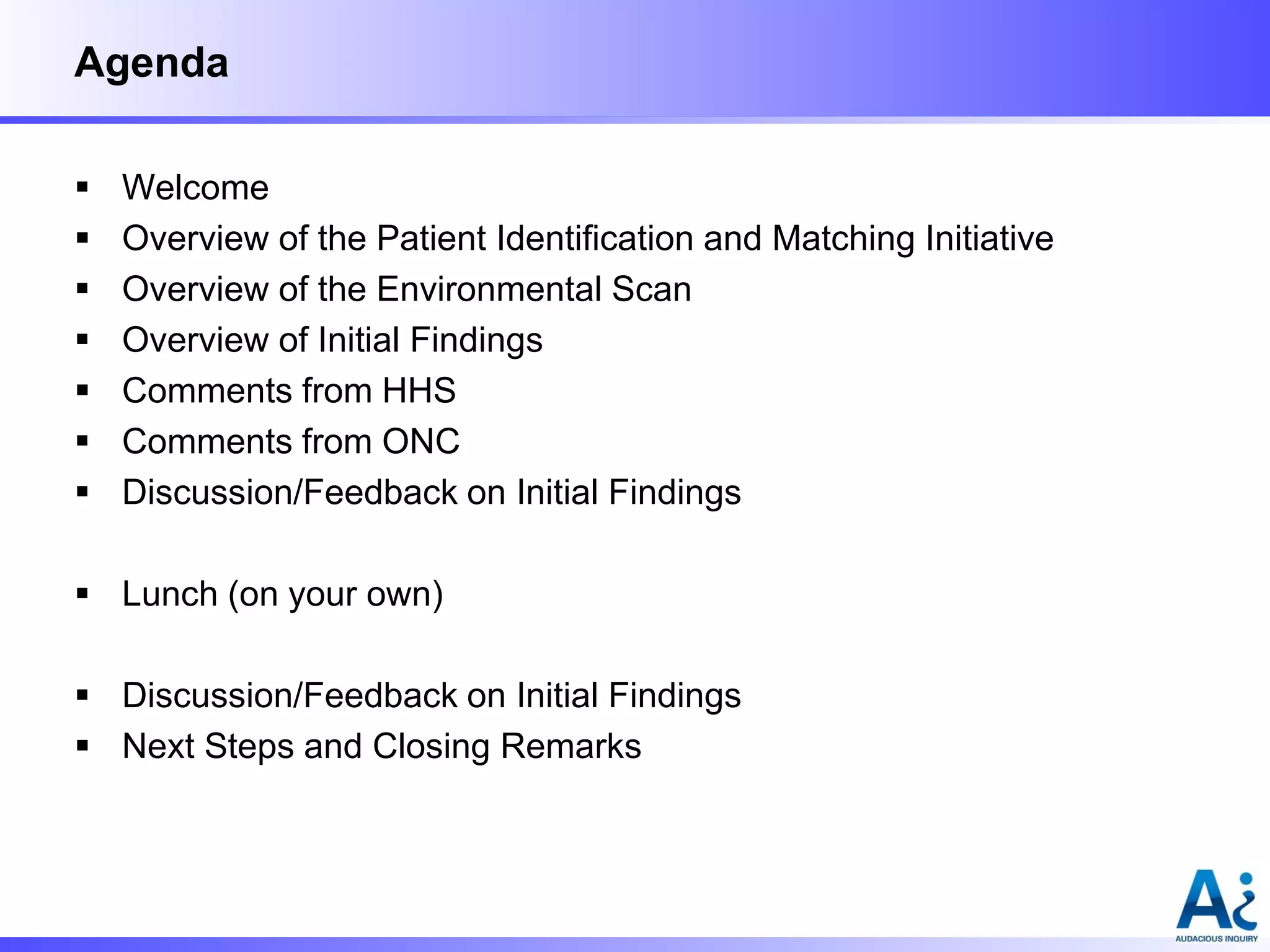 Agenda








Welcome
Overview of the Patient Identification and Matching Initiative
Overview of the Environmental Scan
Overview of Initial Findings
Comments from HHS
Comments from ONC
Discussion/Feedback on Initial Findings

 Lunch (on your own)
 Discussion/Feedback on Initial Findings
 Next Steps and Closing Remarks

 