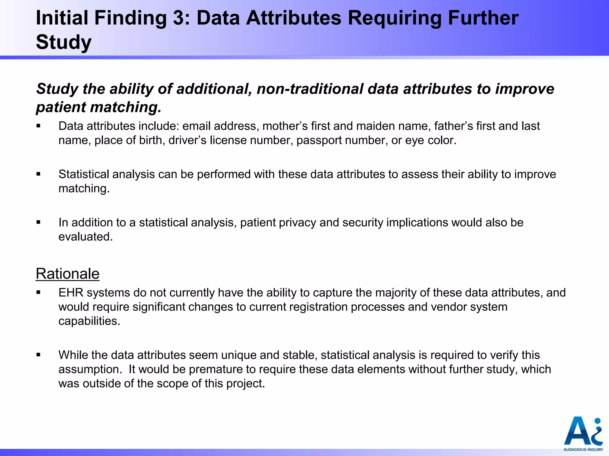 Initial Finding 3: Data Attributes Requiring Further
Study
Study the ability of additional, non-traditional data attributes to improve
patient matching.


Data attributes include: email address, mother’s first and maiden name, father’s first and last
name, place of birth, driver’s license number, passport number, or eye color.



Statistical analysis can be performed with these data attributes to assess their ability to improve
matching.



In addition to a statistical analysis, patient privacy and security implications would also be
evaluated.

Rationale


EHR systems do not currently have the ability to capture the majority of these data attributes, and
would require significant changes to current registration processes and vendor system
capabilities.



While the data attributes seem unique and stable, statistical analysis is required to verify this
assumption. It would be premature to require these data elements without further study, which
was outside of the scope of this project.

 
