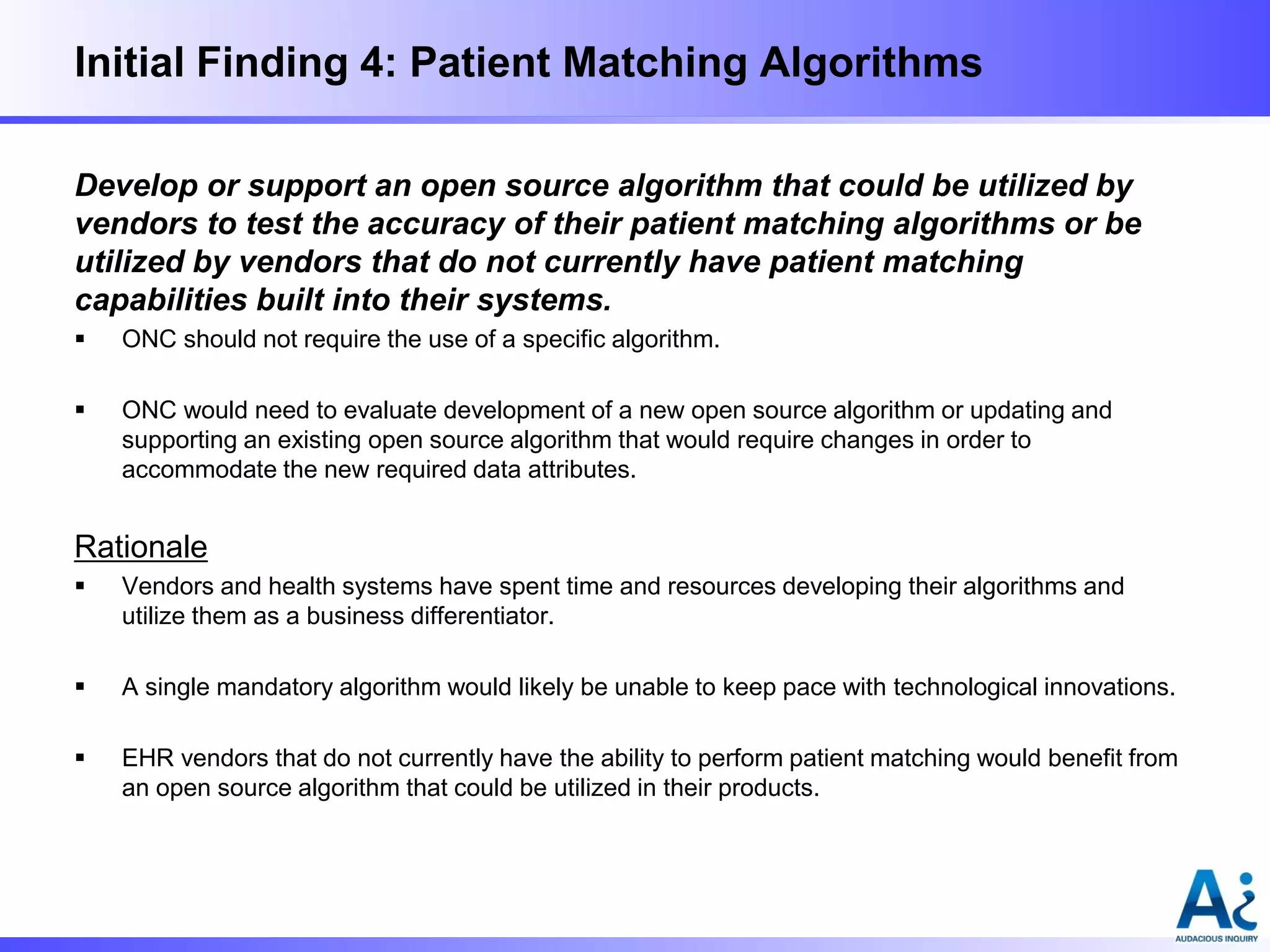 Initial Finding 4: Patient Matching Algorithms
Develop or support an open source algorithm that could be utilized by
vendors to test the accuracy of their patient matching algorithms or be
utilized by vendors that do not currently have patient matching
capabilities built into their systems.


ONC should not require the use of a specific algorithm.



ONC would need to evaluate development of a new open source algorithm or updating and
supporting an existing open source algorithm that would require changes in order to
accommodate the new required data attributes.

Rationale


Vendors and health systems have spent time and resources developing their algorithms and
utilize them as a business differentiator.



A single mandatory algorithm would likely be unable to keep pace with technological innovations.



EHR vendors that do not currently have the ability to perform patient matching would benefit from
an open source algorithm that could be utilized in their products.

 